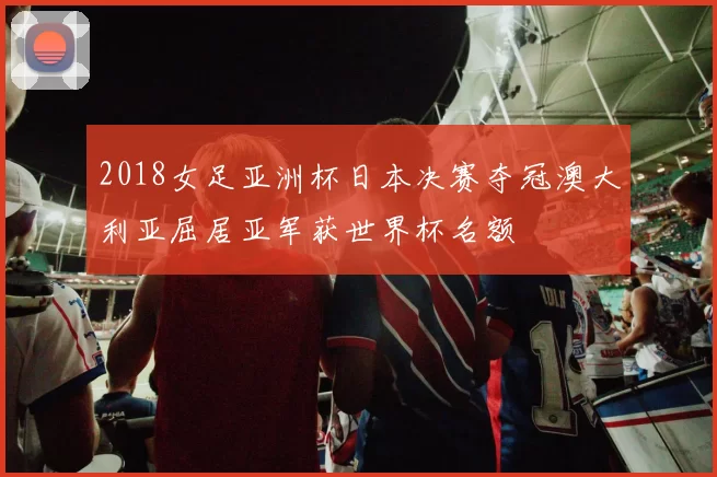 2018女足亚洲杯日本决赛夺冠澳大利亚屈居亚军获世界杯名额