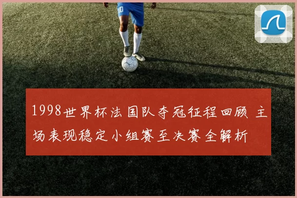 1998世界杯法国队夺冠征程回顾 主场表现稳定小组赛至决赛全解析