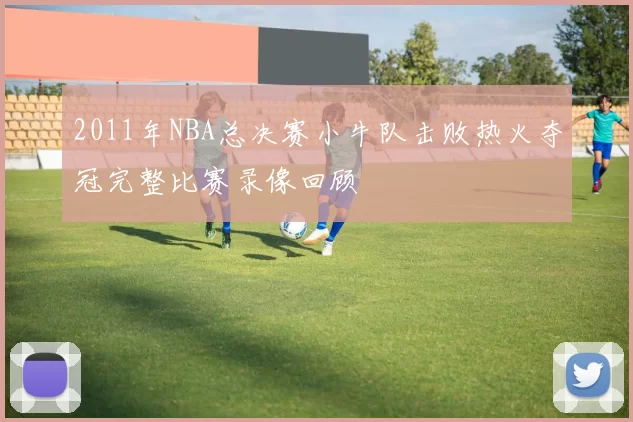 2011年NBA总决赛小牛队击败热火夺冠完整比赛录像回顾