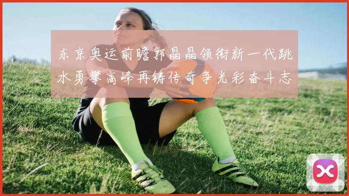 东京奥运前瞻郭晶晶领衔新一代跳水勇攀高峰再铸传奇争光彩奋斗志