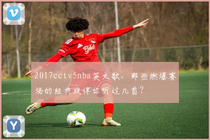 2017cctv5nba英文歌，那些燃爆赛场的经典旋律你听过几首？