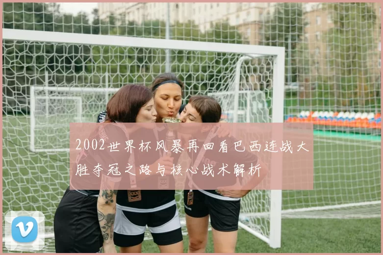 2002世界杯风暴再回看巴西连战大胜夺冠之路与核心战术解析