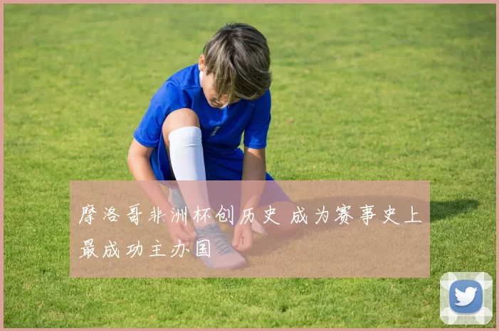 摩洛哥非洲杯创历史 成为赛事史上最成功主办国