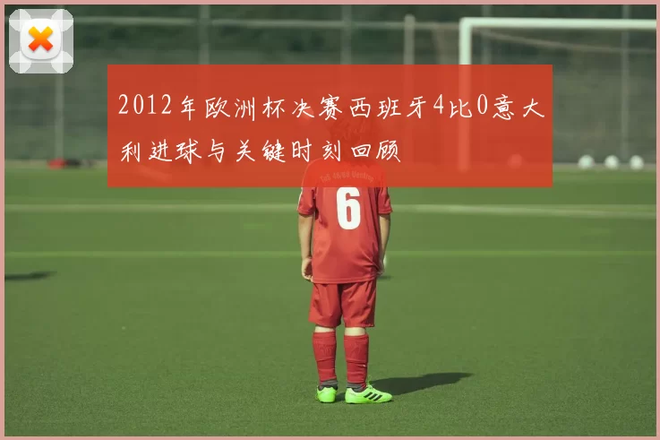 2012年欧洲杯决赛西班牙4比0意大利进球与关键时刻回顾