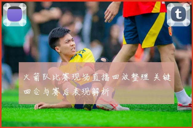 火箭队比赛现场直播回放整理 关键回合与赛后表现解析