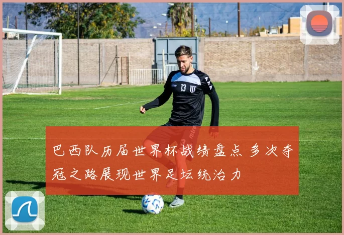 巴西队历届世界杯战绩盘点 多次夺冠之路展现世界足坛统治力